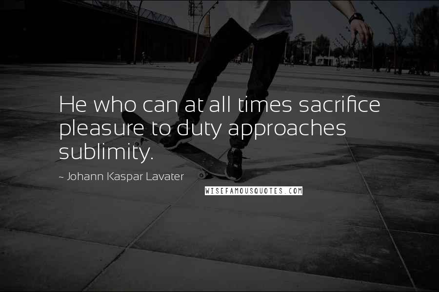 Johann Kaspar Lavater Quotes: He who can at all times sacrifice pleasure to duty approaches sublimity.