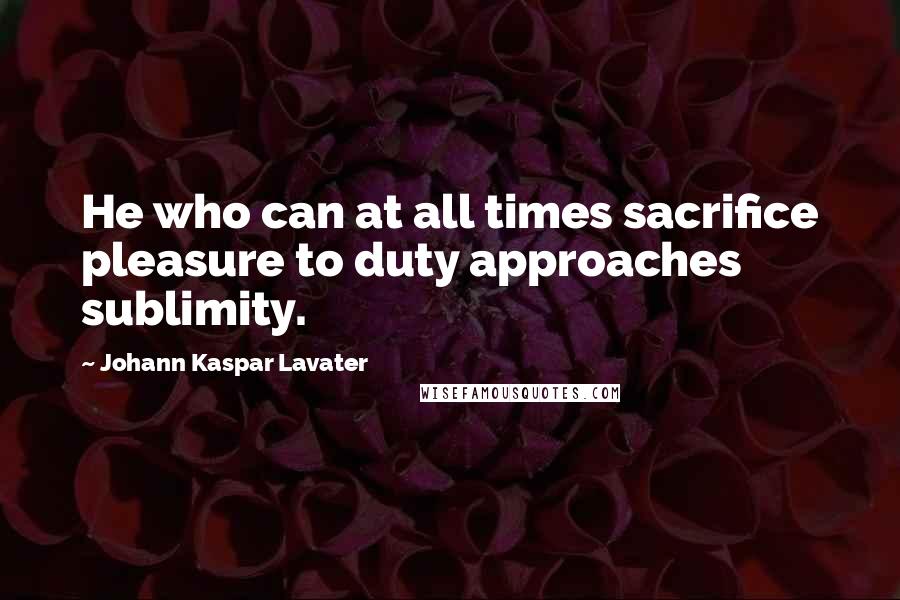 Johann Kaspar Lavater Quotes: He who can at all times sacrifice pleasure to duty approaches sublimity.