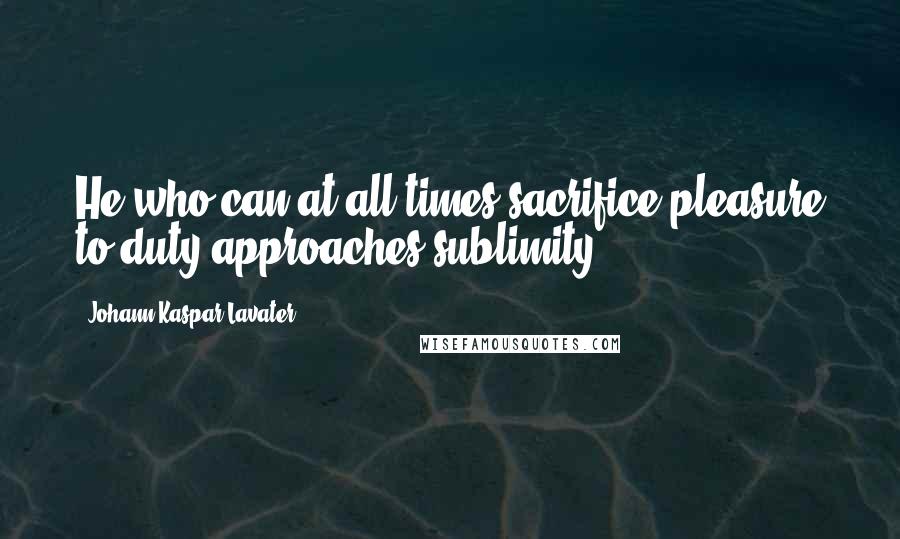 Johann Kaspar Lavater Quotes: He who can at all times sacrifice pleasure to duty approaches sublimity.