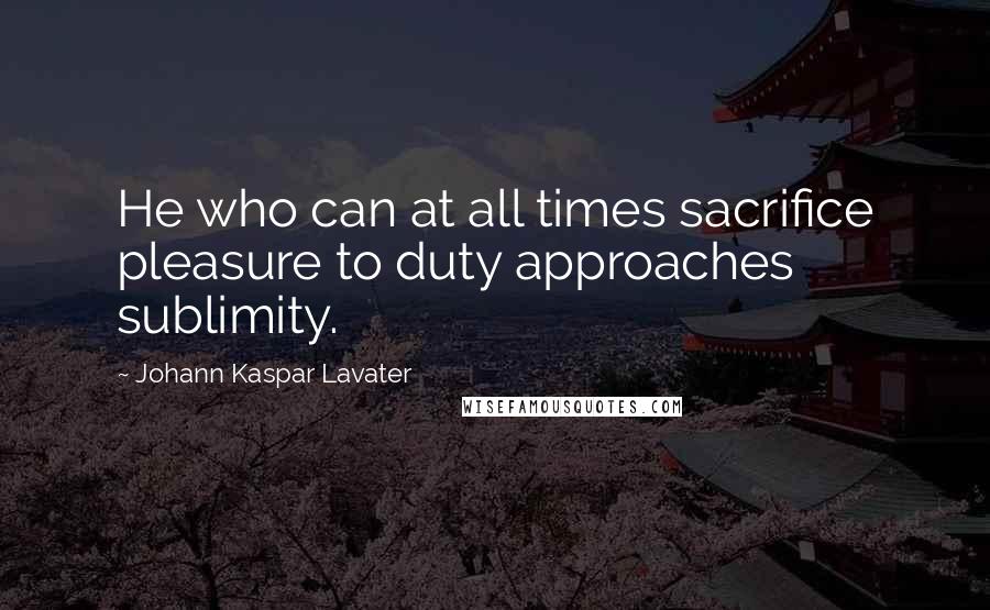 Johann Kaspar Lavater Quotes: He who can at all times sacrifice pleasure to duty approaches sublimity.