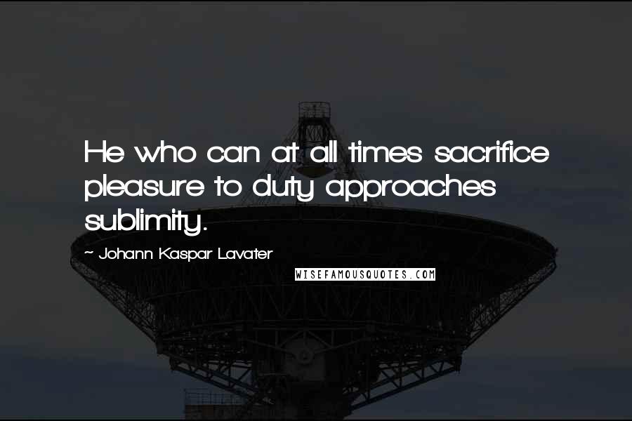 Johann Kaspar Lavater Quotes: He who can at all times sacrifice pleasure to duty approaches sublimity.