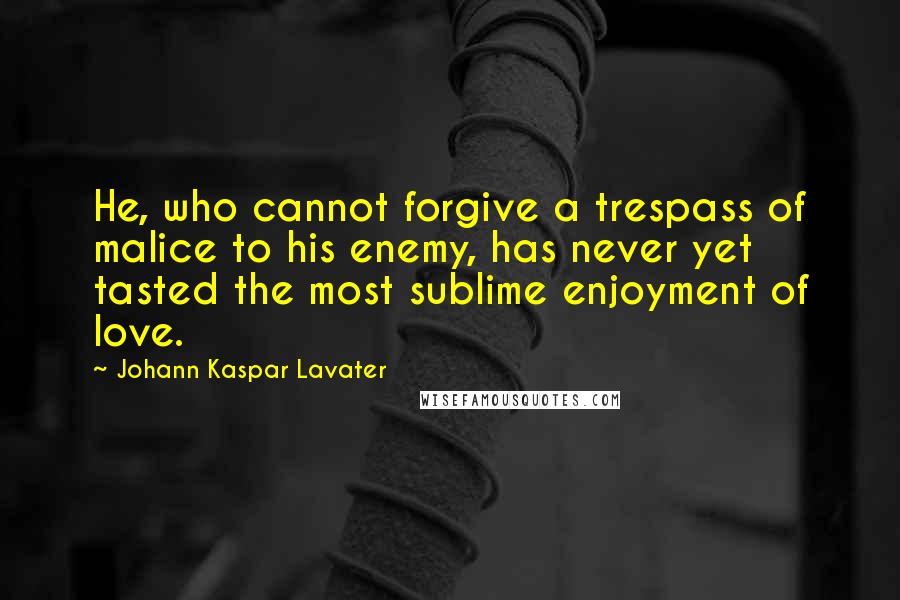 Johann Kaspar Lavater Quotes: He, who cannot forgive a trespass of malice to his enemy, has never yet tasted the most sublime enjoyment of love.