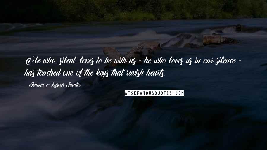 Johann Kaspar Lavater Quotes: He who, silent, loves to be with us - he who loves us in our silence - has touched one of the keys that ravish hearts.
