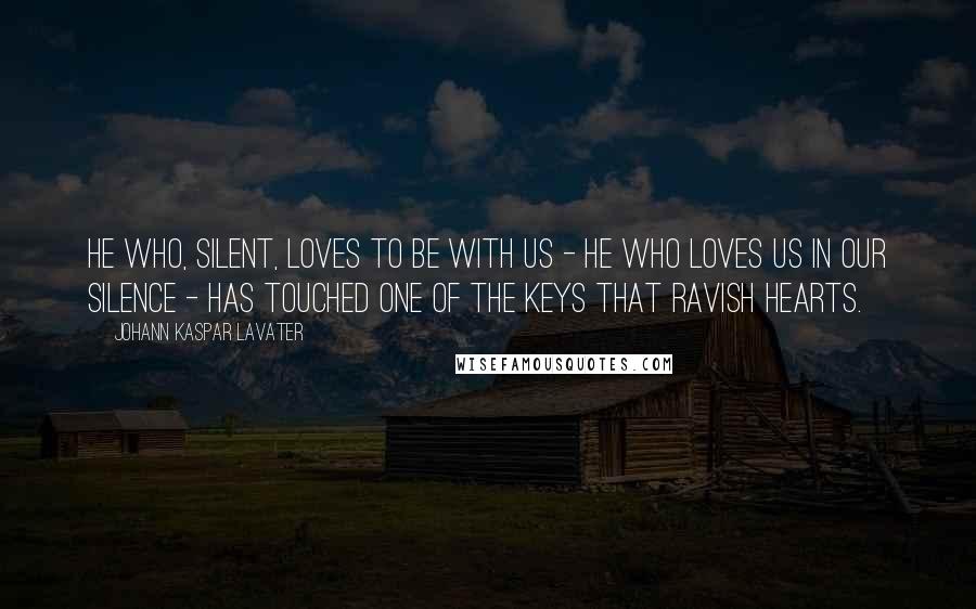 Johann Kaspar Lavater Quotes: He who, silent, loves to be with us - he who loves us in our silence - has touched one of the keys that ravish hearts.