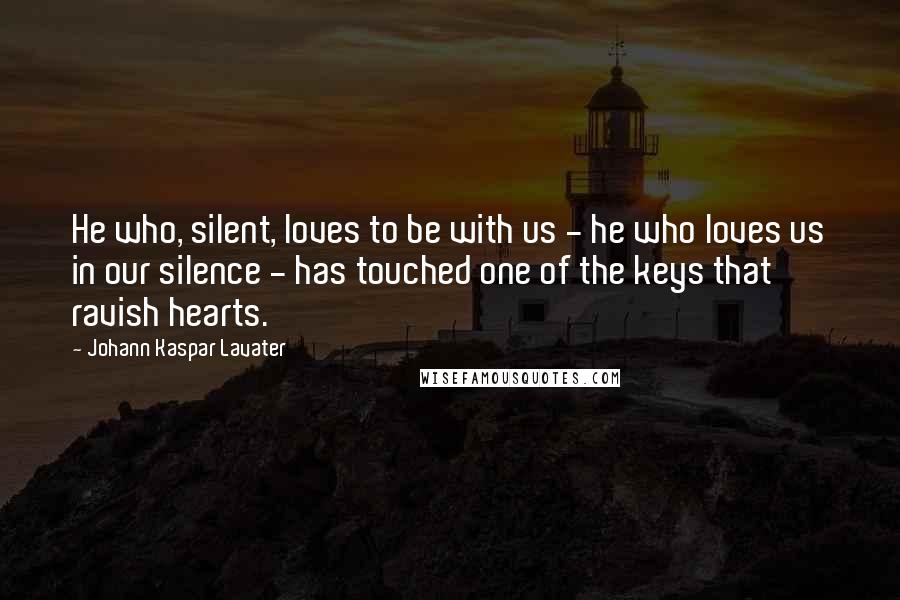 Johann Kaspar Lavater Quotes: He who, silent, loves to be with us - he who loves us in our silence - has touched one of the keys that ravish hearts.