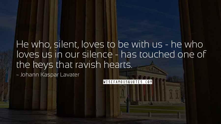 Johann Kaspar Lavater Quotes: He who, silent, loves to be with us - he who loves us in our silence - has touched one of the keys that ravish hearts.