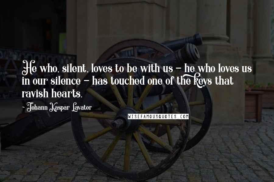 Johann Kaspar Lavater Quotes: He who, silent, loves to be with us - he who loves us in our silence - has touched one of the keys that ravish hearts.