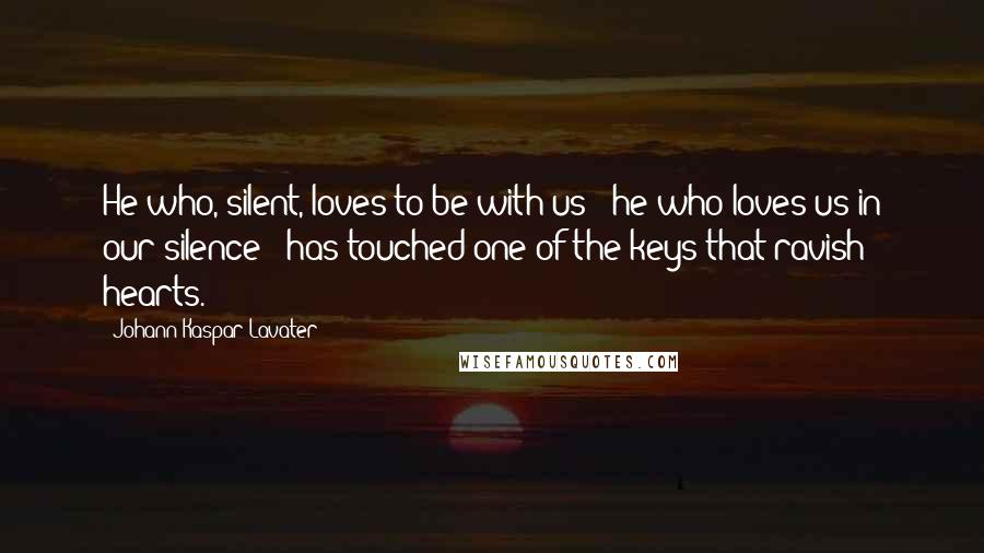 Johann Kaspar Lavater Quotes: He who, silent, loves to be with us - he who loves us in our silence - has touched one of the keys that ravish hearts.