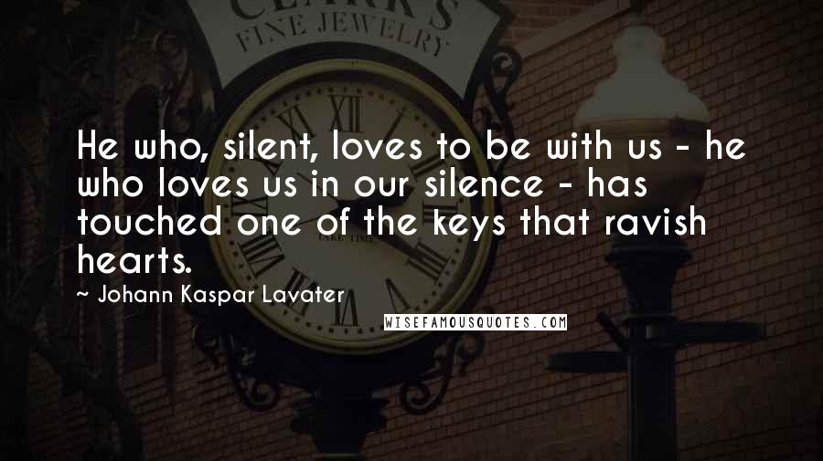 Johann Kaspar Lavater Quotes: He who, silent, loves to be with us - he who loves us in our silence - has touched one of the keys that ravish hearts.