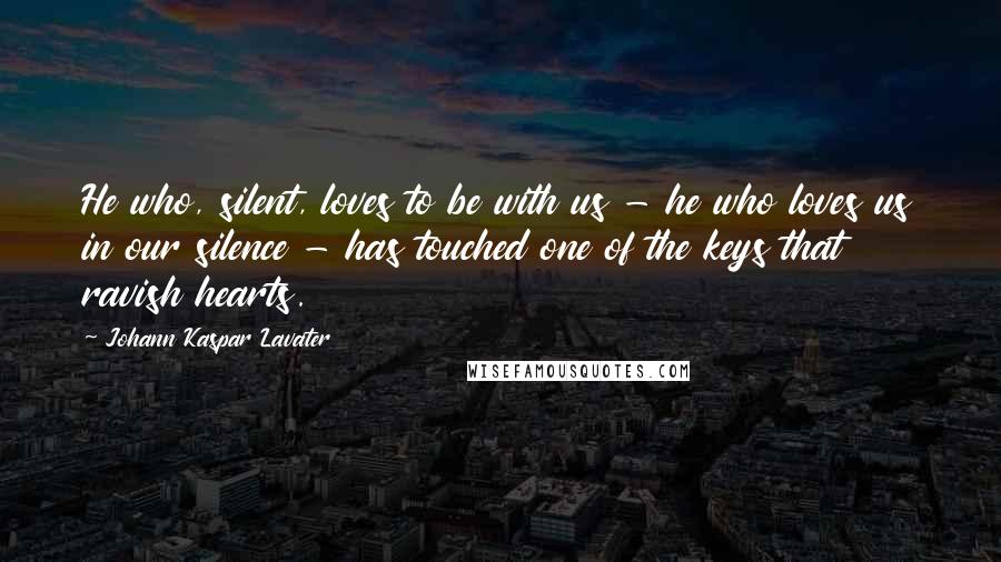 Johann Kaspar Lavater Quotes: He who, silent, loves to be with us - he who loves us in our silence - has touched one of the keys that ravish hearts.