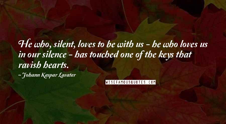 Johann Kaspar Lavater Quotes: He who, silent, loves to be with us - he who loves us in our silence - has touched one of the keys that ravish hearts.