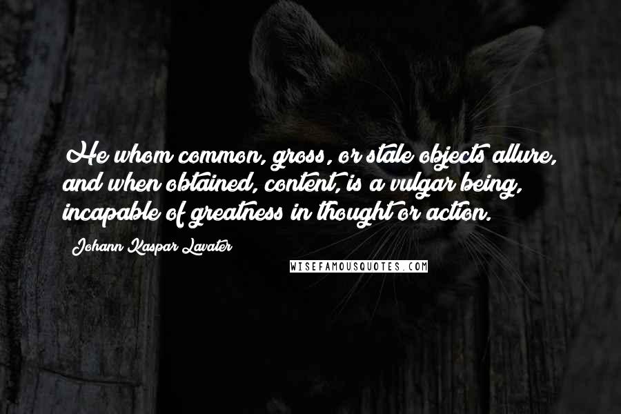 Johann Kaspar Lavater Quotes: He whom common, gross, or stale objects allure, and when obtained, content, is a vulgar being, incapable of greatness in thought or action.