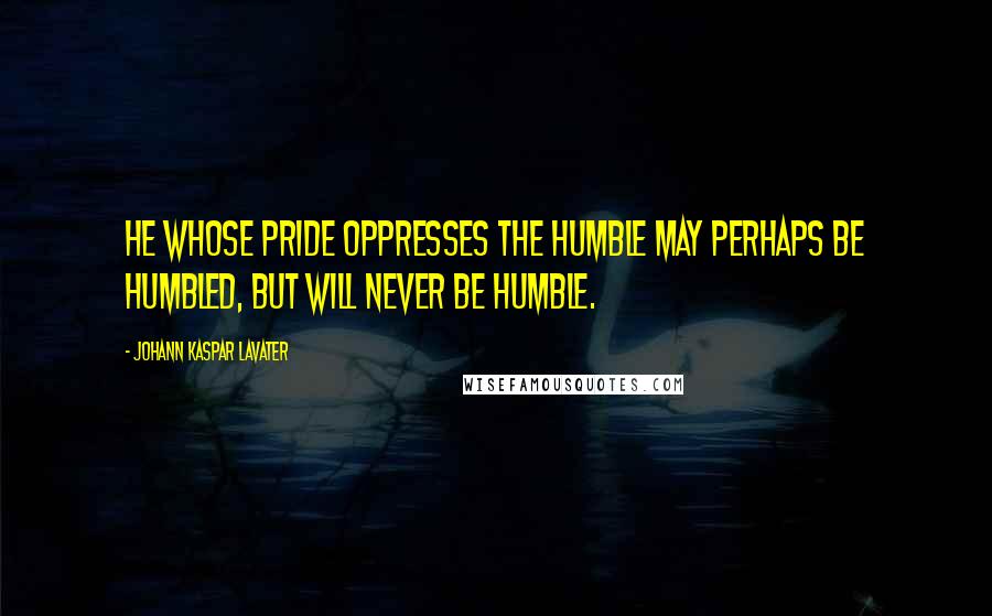 Johann Kaspar Lavater Quotes: He whose pride oppresses the humble may perhaps be humbled, but will never be humble.