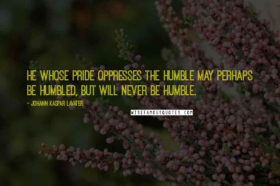 Johann Kaspar Lavater Quotes: He whose pride oppresses the humble may perhaps be humbled, but will never be humble.