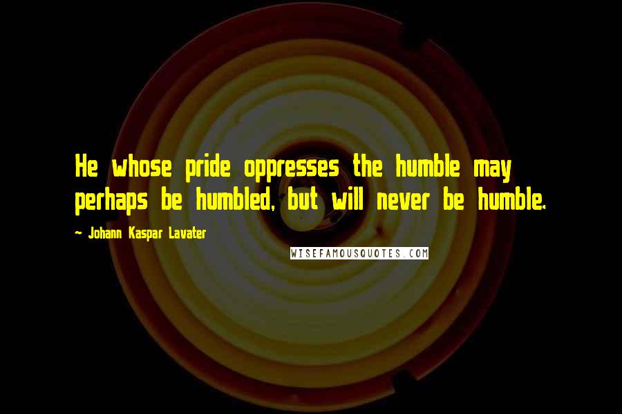 Johann Kaspar Lavater Quotes: He whose pride oppresses the humble may perhaps be humbled, but will never be humble.