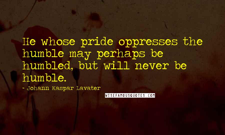 Johann Kaspar Lavater Quotes: He whose pride oppresses the humble may perhaps be humbled, but will never be humble.