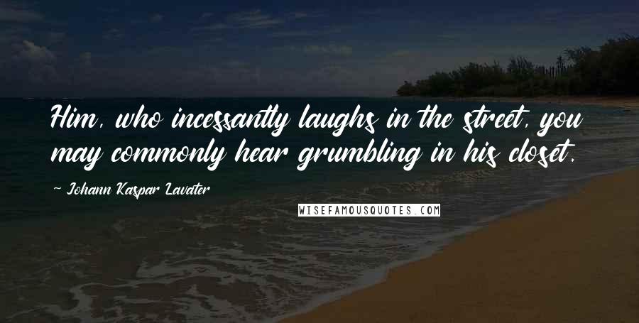 Johann Kaspar Lavater Quotes: Him, who incessantly laughs in the street, you may commonly hear grumbling in his closet.