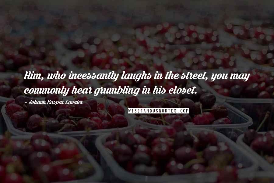 Johann Kaspar Lavater Quotes: Him, who incessantly laughs in the street, you may commonly hear grumbling in his closet.