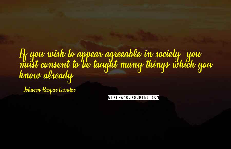 Johann Kaspar Lavater Quotes: If you wish to appear agreeable in society, you must consent to be taught many things which you know already.