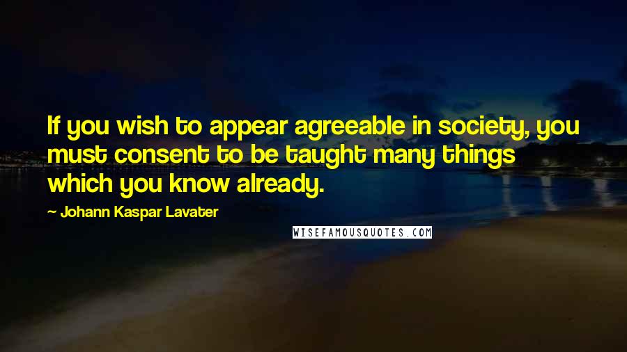 Johann Kaspar Lavater Quotes: If you wish to appear agreeable in society, you must consent to be taught many things which you know already.