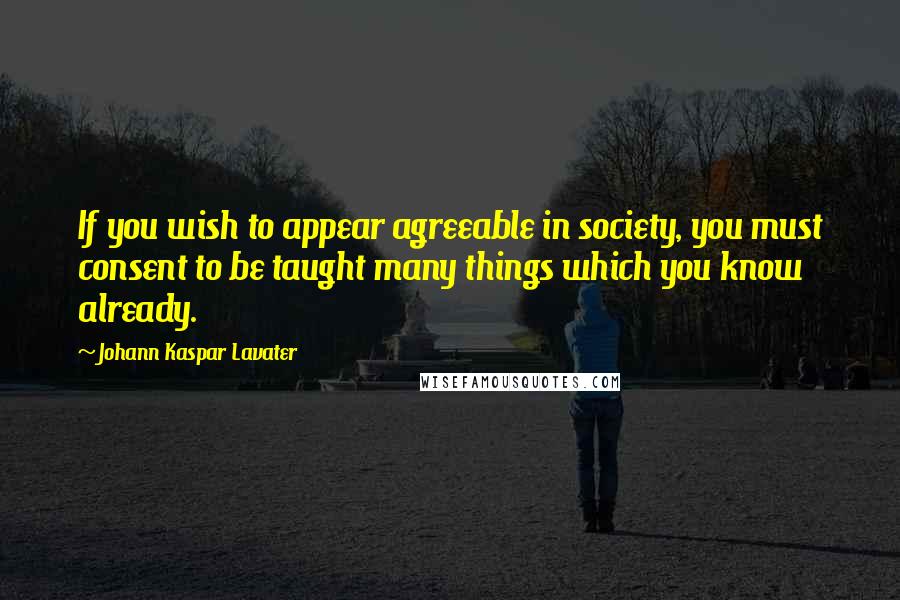 Johann Kaspar Lavater Quotes: If you wish to appear agreeable in society, you must consent to be taught many things which you know already.