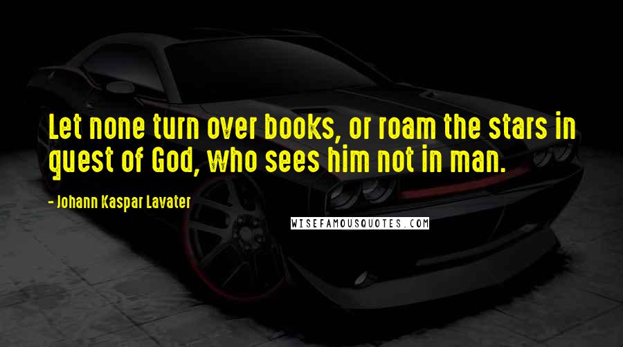 Johann Kaspar Lavater Quotes: Let none turn over books, or roam the stars in quest of God, who sees him not in man.