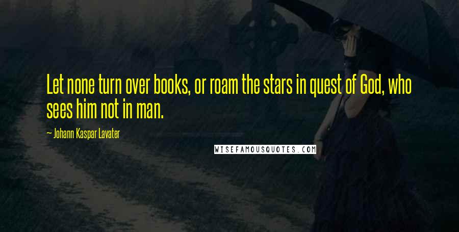 Johann Kaspar Lavater Quotes: Let none turn over books, or roam the stars in quest of God, who sees him not in man.