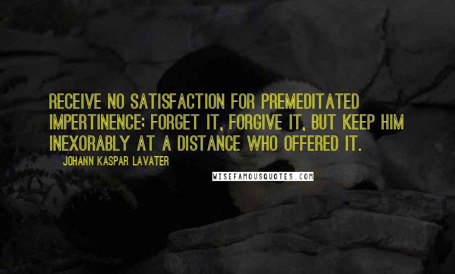 Johann Kaspar Lavater Quotes: Receive no satisfaction for premeditated impertinence; forget it, forgive it, but keep him inexorably at a distance who offered it.