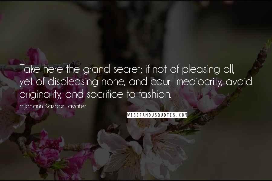 Johann Kaspar Lavater Quotes: Take here the grand secret; if not of pleasing all, yet of displeasing none, and court mediocrity, avoid originality, and sacrifice to fashion.