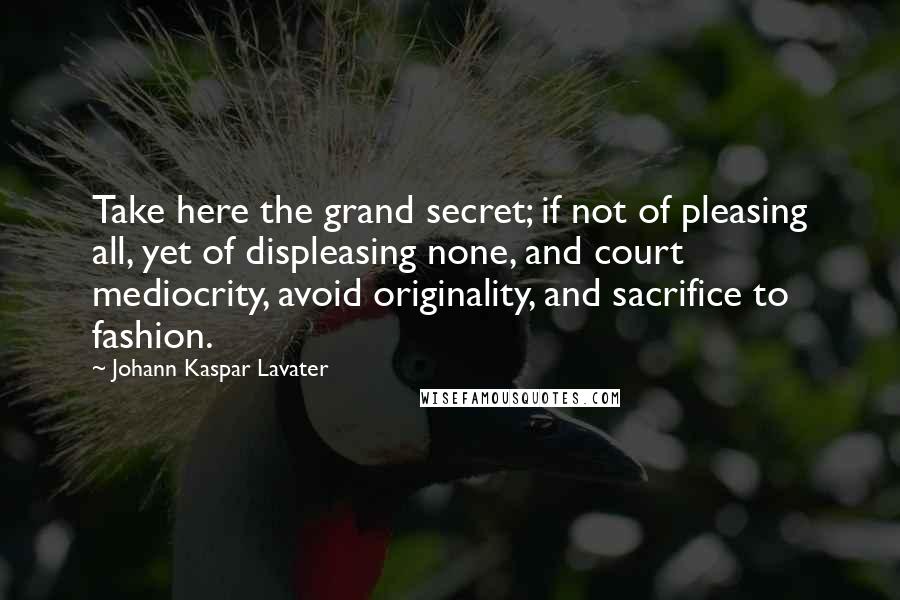 Johann Kaspar Lavater Quotes: Take here the grand secret; if not of pleasing all, yet of displeasing none, and court mediocrity, avoid originality, and sacrifice to fashion.