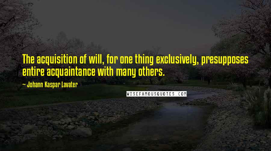 Johann Kaspar Lavater Quotes: The acquisition of will, for one thing exclusively, presupposes entire acquaintance with many others.