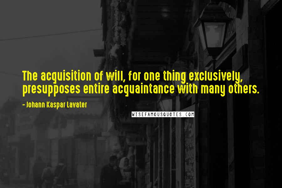 Johann Kaspar Lavater Quotes: The acquisition of will, for one thing exclusively, presupposes entire acquaintance with many others.