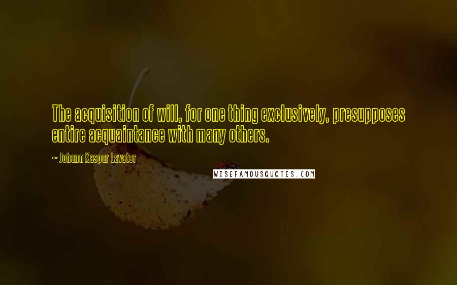 Johann Kaspar Lavater Quotes: The acquisition of will, for one thing exclusively, presupposes entire acquaintance with many others.