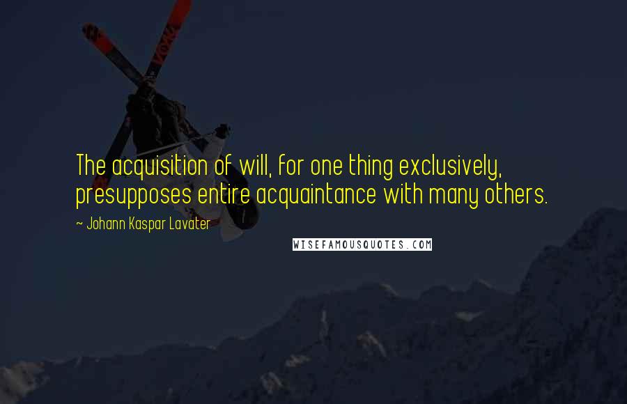 Johann Kaspar Lavater Quotes: The acquisition of will, for one thing exclusively, presupposes entire acquaintance with many others.