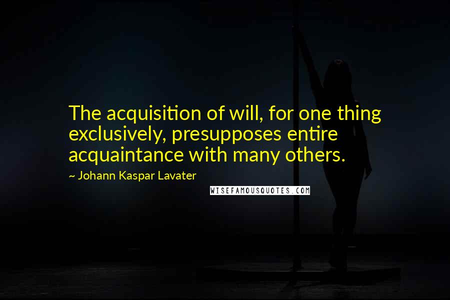 Johann Kaspar Lavater Quotes: The acquisition of will, for one thing exclusively, presupposes entire acquaintance with many others.