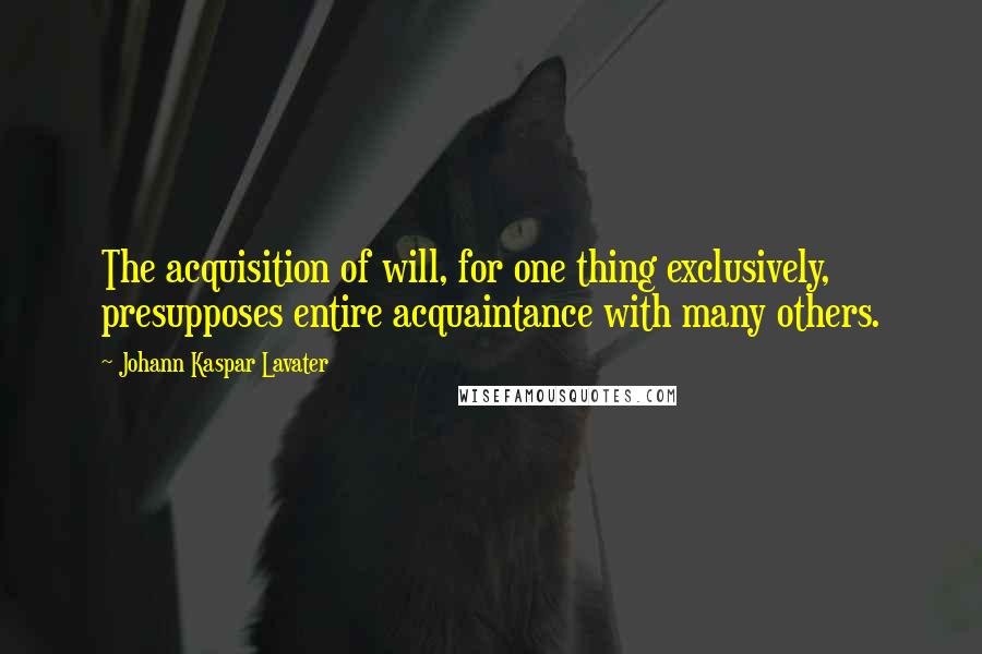 Johann Kaspar Lavater Quotes: The acquisition of will, for one thing exclusively, presupposes entire acquaintance with many others.