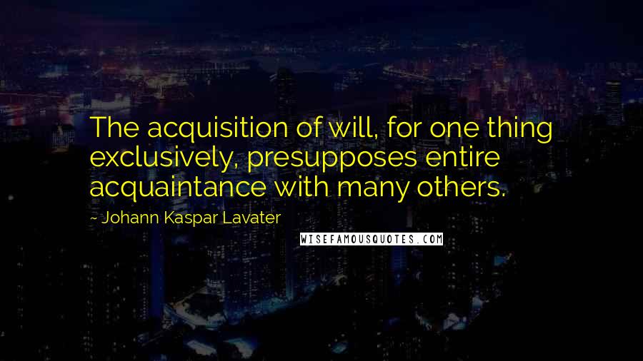 Johann Kaspar Lavater Quotes: The acquisition of will, for one thing exclusively, presupposes entire acquaintance with many others.