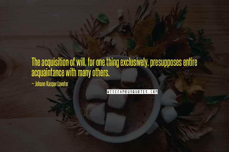 Johann Kaspar Lavater Quotes: The acquisition of will, for one thing exclusively, presupposes entire acquaintance with many others.