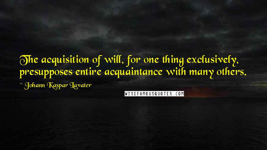 Johann Kaspar Lavater Quotes: The acquisition of will, for one thing exclusively, presupposes entire acquaintance with many others.