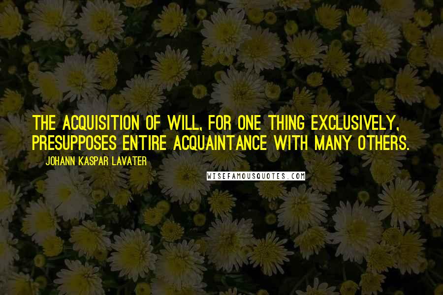 Johann Kaspar Lavater Quotes: The acquisition of will, for one thing exclusively, presupposes entire acquaintance with many others.