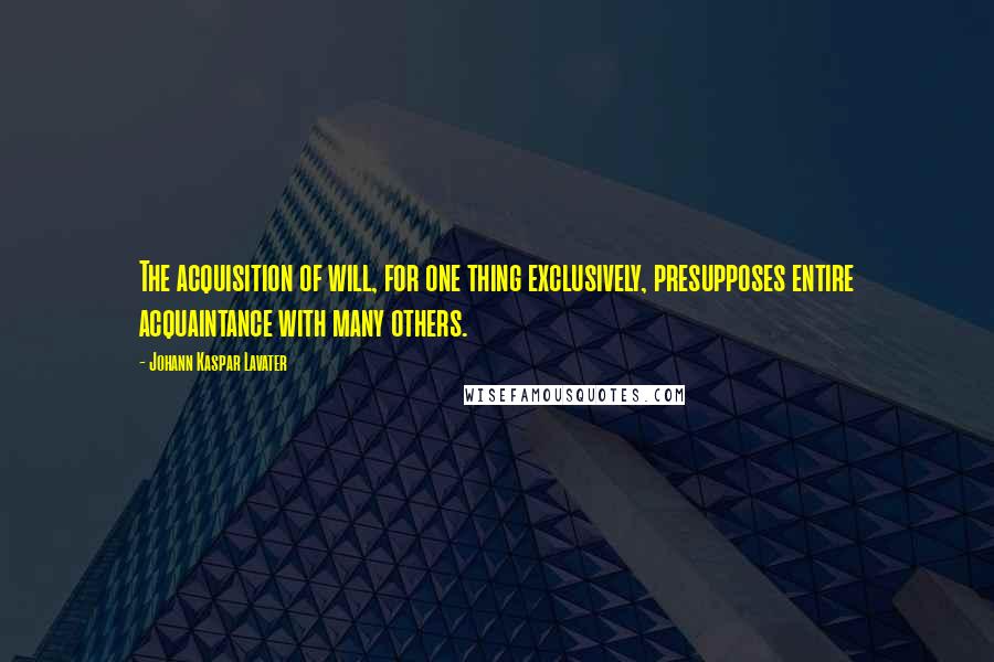 Johann Kaspar Lavater Quotes: The acquisition of will, for one thing exclusively, presupposes entire acquaintance with many others.