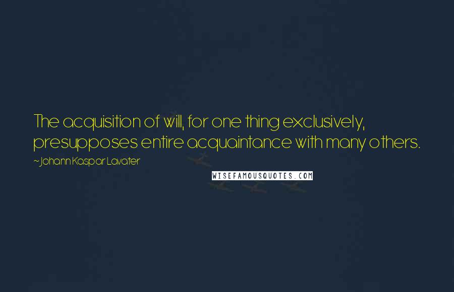 Johann Kaspar Lavater Quotes: The acquisition of will, for one thing exclusively, presupposes entire acquaintance with many others.