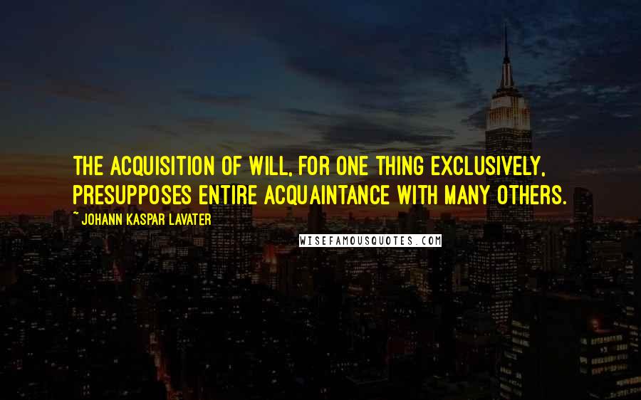 Johann Kaspar Lavater Quotes: The acquisition of will, for one thing exclusively, presupposes entire acquaintance with many others.