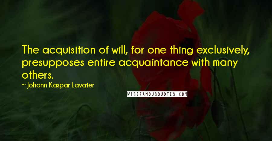 Johann Kaspar Lavater Quotes: The acquisition of will, for one thing exclusively, presupposes entire acquaintance with many others.