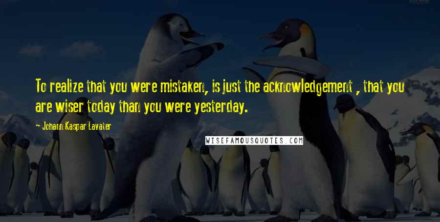 Johann Kaspar Lavater Quotes: To realize that you were mistaken, is just the acknowledgement , that you are wiser today than you were yesterday.