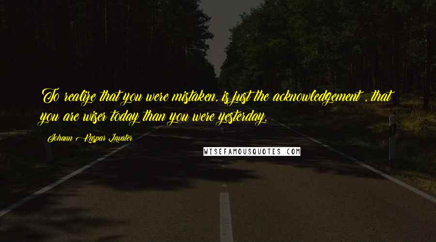 Johann Kaspar Lavater Quotes: To realize that you were mistaken, is just the acknowledgement , that you are wiser today than you were yesterday.