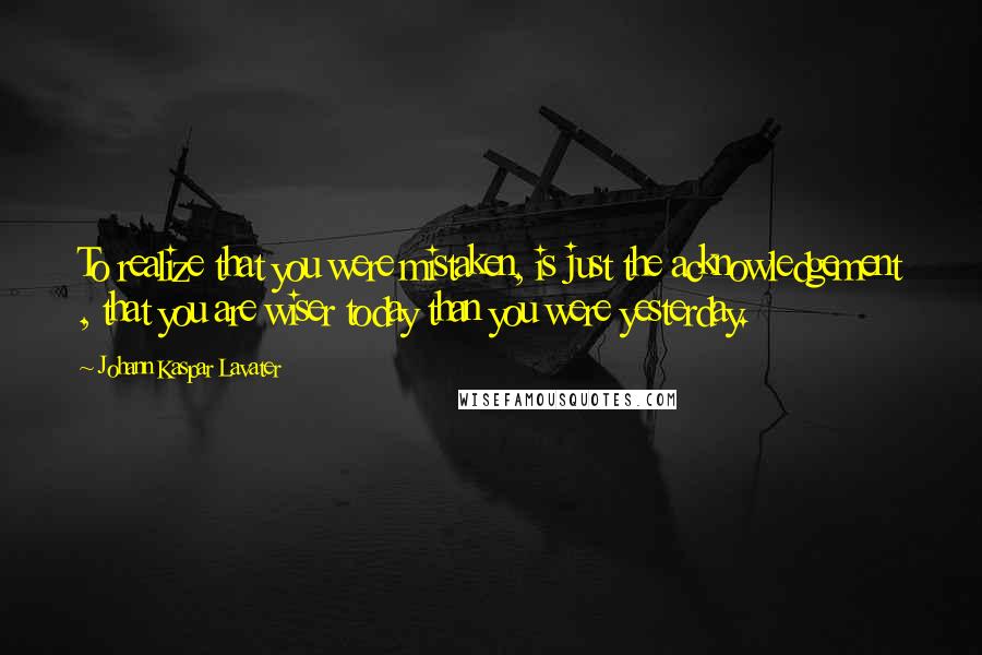 Johann Kaspar Lavater Quotes: To realize that you were mistaken, is just the acknowledgement , that you are wiser today than you were yesterday.