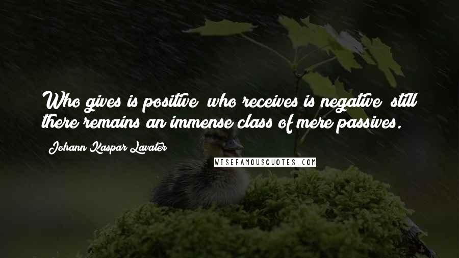 Johann Kaspar Lavater Quotes: Who gives is positive; who receives is negative; still there remains an immense class of mere passives.