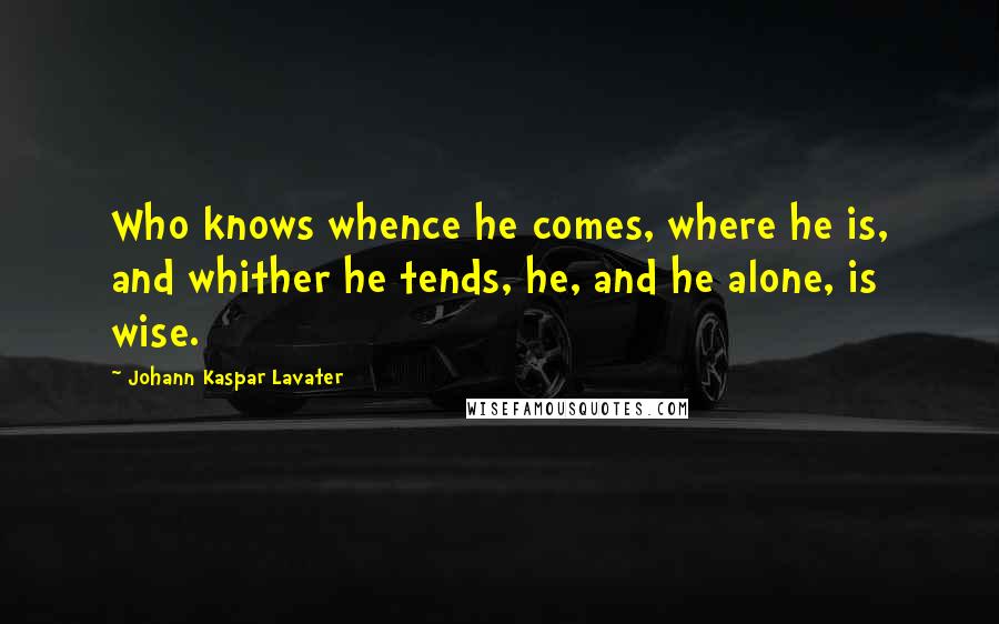 Johann Kaspar Lavater Quotes: Who knows whence he comes, where he is, and whither he tends, he, and he alone, is wise.