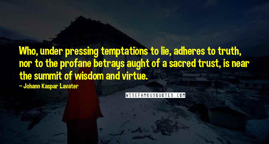 Johann Kaspar Lavater Quotes: Who, under pressing temptations to lie, adheres to truth, nor to the profane betrays aught of a sacred trust, is near the summit of wisdom and virtue.